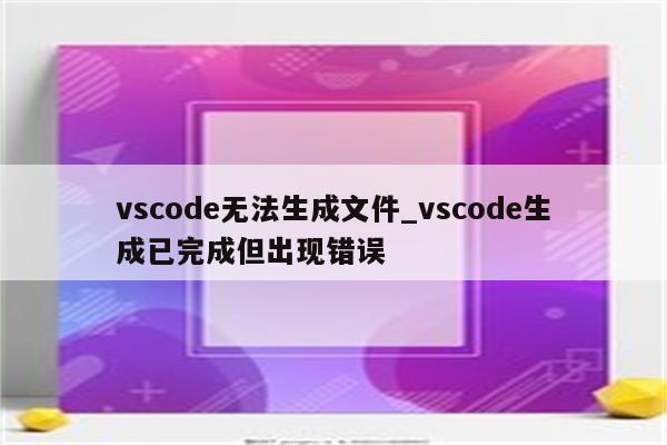 vscode无法生成文件_vscode生成已完成但出现错误